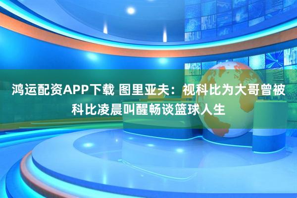 鸿运配资APP下载 图里亚夫：视科比为大哥曾被科比凌晨叫醒畅谈篮球人生