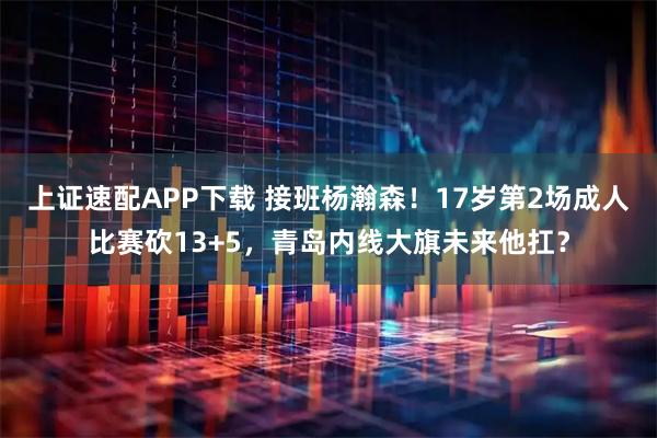 上证速配APP下载 接班杨瀚森！17岁第2场成人比赛砍13+5，青岛内线大旗未来他扛？