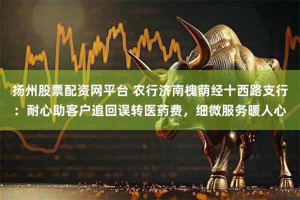 扬州股票配资网平台 农行济南槐荫经十西路支行：耐心助客户追回误转医药费，细微服务暖人心