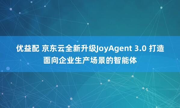 优益配 京东云全新升级JoyAgent 3.0 打造面向企业生产场景的智能体