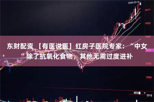 东财配资 【有医说医】红房子医院专家：“中女”除了抗氧化食物，其他无需过度进补