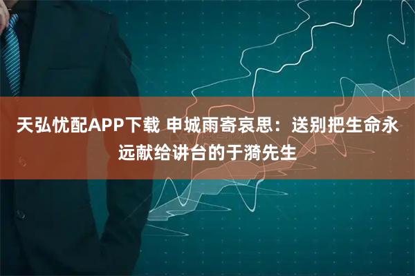 天弘忧配APP下载 申城雨寄哀思：送别把生命永远献给讲台的于漪先生