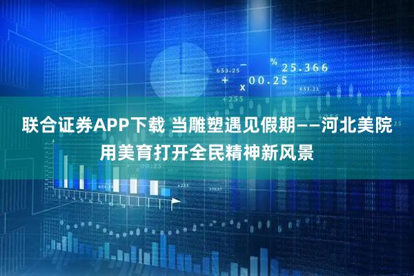 联合证券APP下载 当雕塑遇见假期——河北美院用美育打开全民精神新风景
