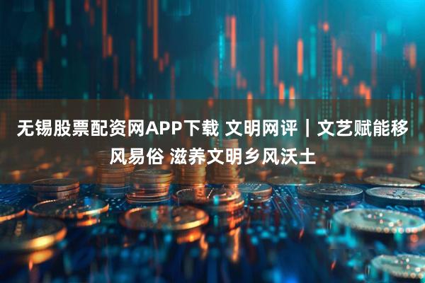 无锡股票配资网APP下载 文明网评|文艺赋能移风易俗 滋养文明乡风沃土
