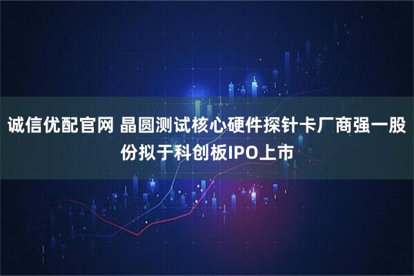 诚信优配官网 晶圆测试核心硬件探针卡厂商强一股份拟于科创板IPO上市