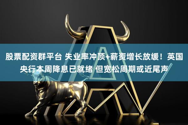 股票配资群平台 失业率冲顶+薪资增长放缓!英国央行本周降息已就绪 但宽松周期或近尾声