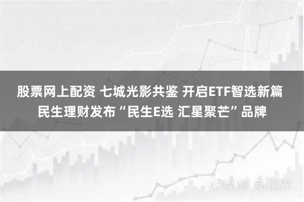 股票网上配资 七城光影共鉴 开启ETF智选新篇 民生理财发布“民生E选 汇星聚芒”品牌