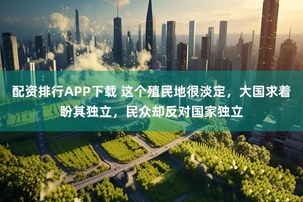 配资排行APP下载 这个殖民地很淡定，大国求着盼其独立，民众却反对国家独立