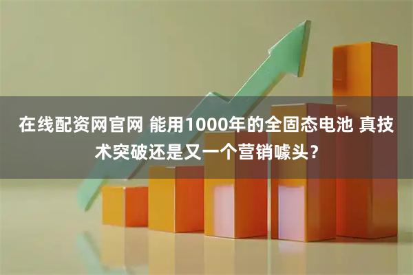在线配资网官网 能用1000年的全固态电池 真技术突破还是又一个营销噱头？