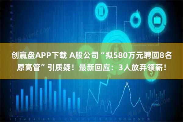 创赢盘APP下载 A股公司“拟580万元聘回8名原高管”引质疑！最新回应：3人放弃领薪！
