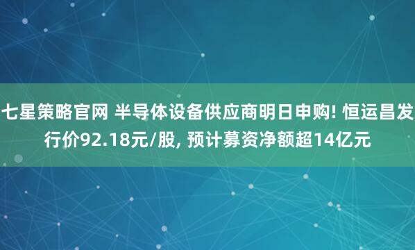 七星策略官网 半导体设备供应商明日申购! 恒运昌发行价92.18元/股, 预计募资净额超14亿元
