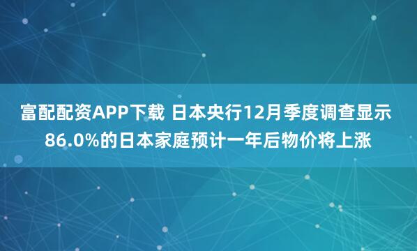 富配配资APP下载 日本央行12月季度调查显示 86.0%的日本家庭预计一年后物价将上涨