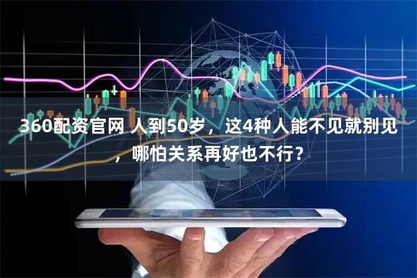360配资官网 人到50岁，这4种人能不见就别见，哪怕关系再好也不行？
