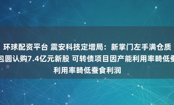 环球配资平台 震安科技定增局：新掌门左手满仓质押右手包圆认购7.4亿元新股 可转债项目因产能利用率畸低蚕食利润