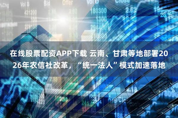 在线股票配资APP下载 云南、甘肃等地部署2026年农信社改革，“统一法人”模式加速落地