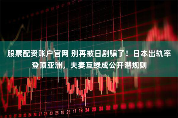 股票配资账户官网 别再被日剧骗了！日本出轨率登顶亚洲，夫妻互绿成公开潜规则