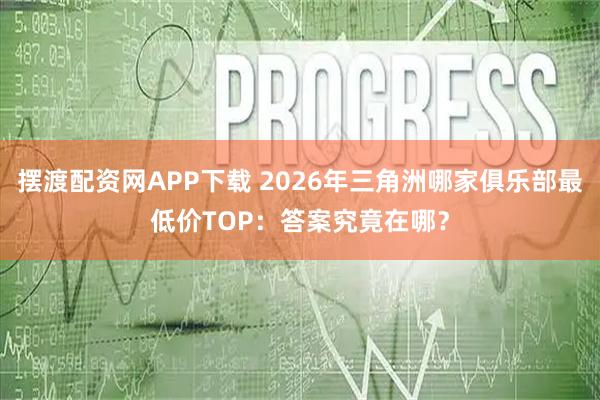 摆渡配资网APP下载 2026年三角洲哪家俱乐部最低价TOP：答案究竟在哪？