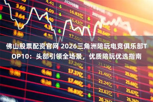 佛山股票配资官网 2026三角洲陪玩电竞俱乐部TOP10：头部引领全场景，优质陪玩优选指南