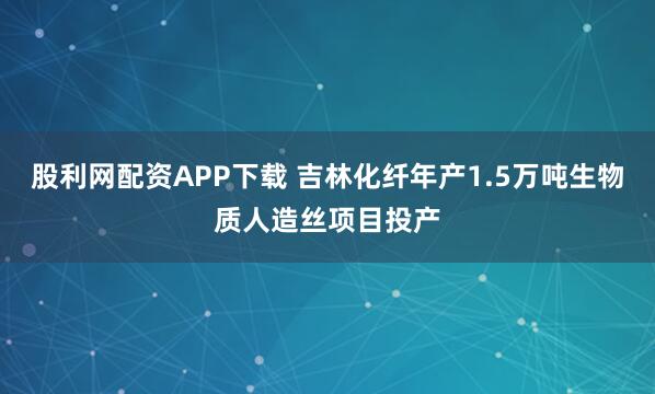 股利网配资APP下载 吉林化纤年产1.5万吨生物质人造丝项目投产