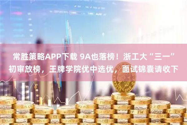 常胜策略APP下载 9A也落榜！浙工大“三一”初审放榜，王牌学院优中选优，面试锦囊请收下