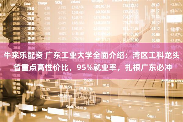 牛来乐配资 广东工业大学全面介绍：湾区工科龙头 省重点高性价比，95%就业率，扎根广东必冲