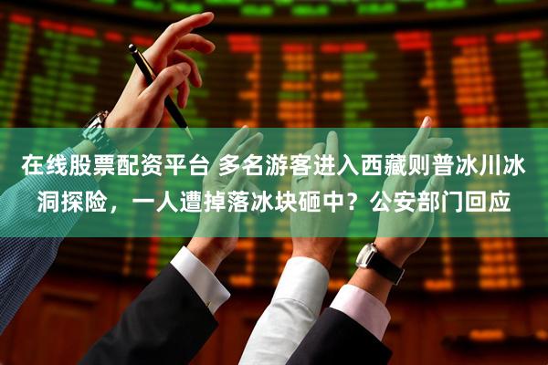 在线股票配资平台 多名游客进入西藏则普冰川冰洞探险，一人遭掉落冰块砸中？公安部门回应