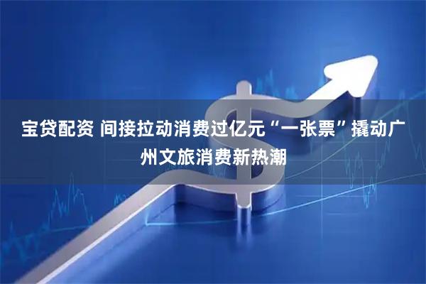 宝贷配资 间接拉动消费过亿元“一张票”撬动广州文旅消费新热潮