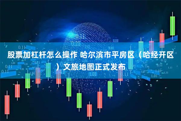 股票加杠杆怎么操作 哈尔滨市平房区(哈经开区)文旅地图正式发布