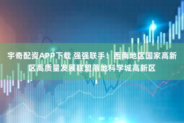 宇奇配资APP下载 强强联手！西南地区国家高新区高质量发展联盟落地科学城高新区
