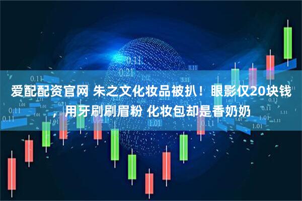 爱配配资官网 朱之文化妆品被扒！眼影仅20块钱，用牙刷刷眉粉 化妆包却是香奶奶
