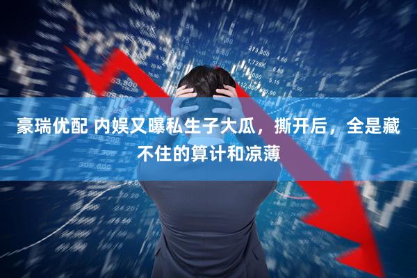 豪瑞优配 内娱又曝私生子大瓜，撕开后，全是藏不住的算计和凉薄