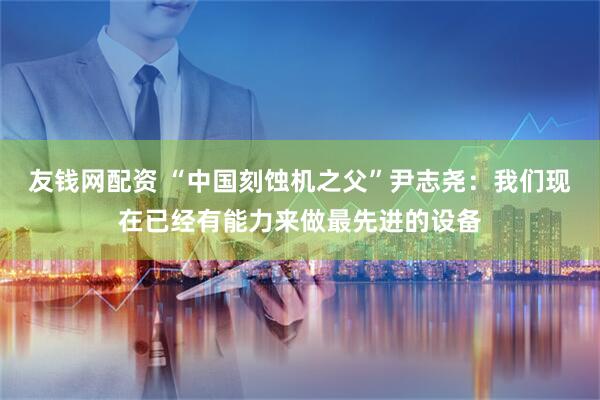友钱网配资 “中国刻蚀机之父”尹志尧：我们现在已经有能力来做最先进的设备